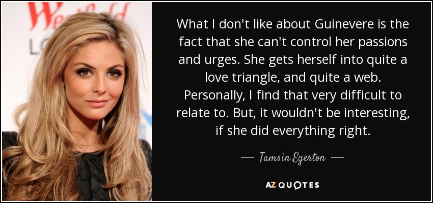 What I don't like about Guinevere is the fact that she can't control her passions and urges. She gets herself into quite a love triangle, and quite a web. Personally, I find that very difficult to relate to. But, it wouldn't be interesting, if she did everything right. - Tamsin Egerton