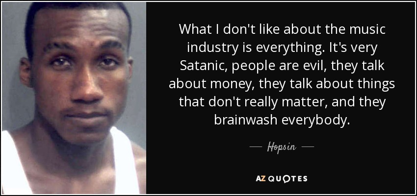 What I don't like about the music industry is everything. It's very Satanic, people are evil, they talk about money, they talk about things that don't really matter, and they brainwash everybody. - Hopsin