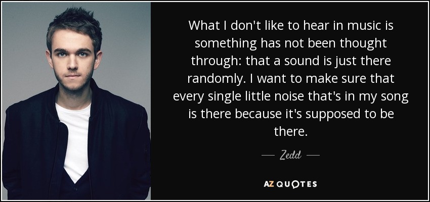 What I don't like to hear in music is something has not been thought through: that a sound is just there randomly. I want to make sure that every single little noise that's in my song is there because it's supposed to be there. - Zedd