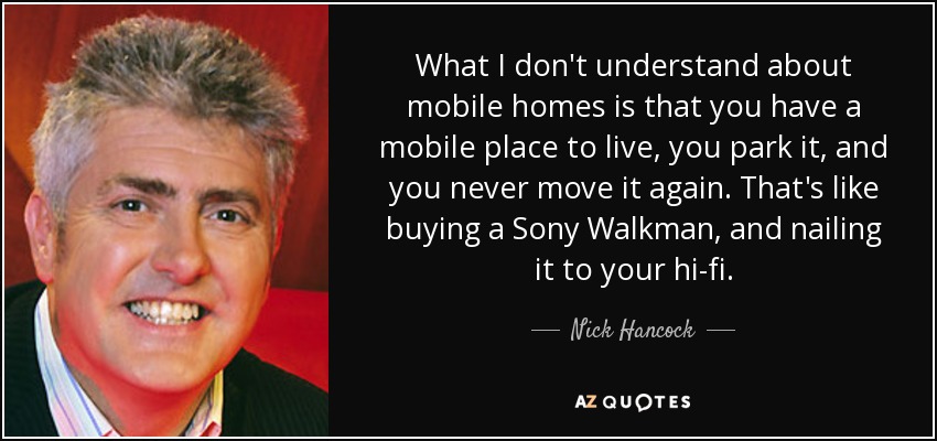 What I don't understand about mobile homes is that you have a mobile place to live, you park it, and you never move it again. That's like buying a Sony Walkman, and nailing it to your hi-fi. - Nick Hancock