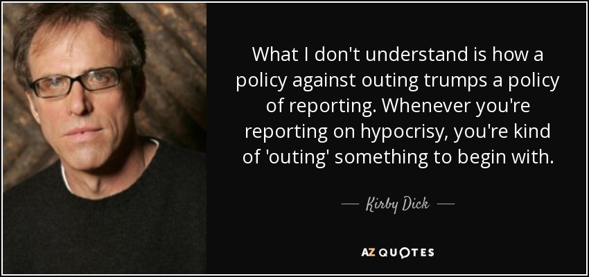 What I don't understand is how a policy against outing trumps a policy of reporting. Whenever you're reporting on hypocrisy, you're kind of 'outing' something to begin with. - Kirby Dick