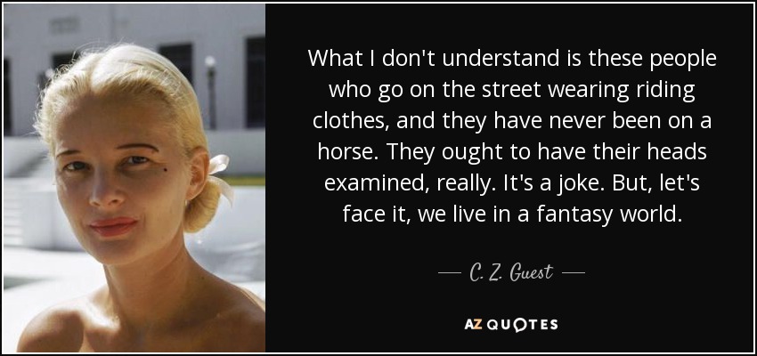 What I don't understand is these people who go on the street wearing riding clothes, and they have never been on a horse. They ought to have their heads examined, really. It's a joke. But, let's face it, we live in a fantasy world. - C. Z. Guest