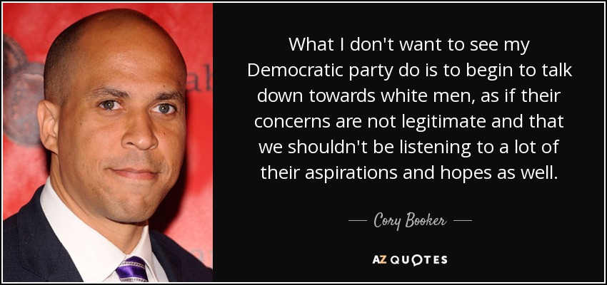What I don't want to see my Democratic party do is to begin to talk down towards white men, as if their concerns are not legitimate and that we shouldn't be listening to a lot of their aspirations and hopes as well. - Cory Booker