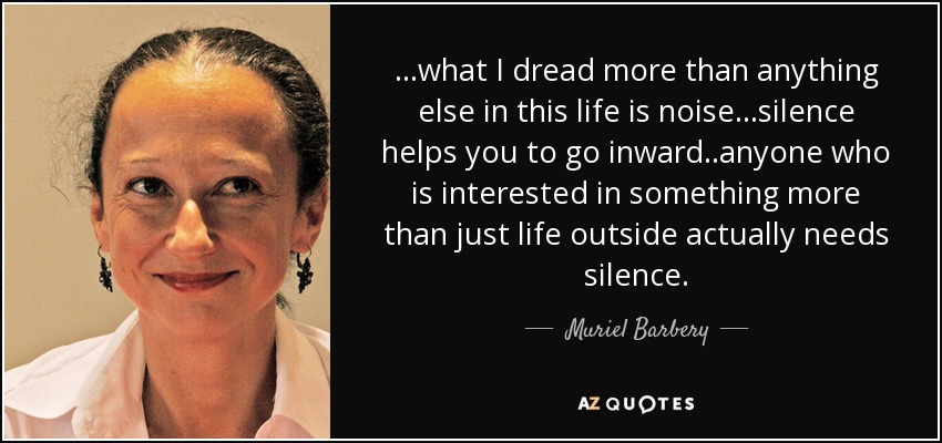 ...what I dread more than anything else in this life is noise...silence helps you to go inward..anyone who is interested in something more than just life outside actually needs silence. - Muriel Barbery