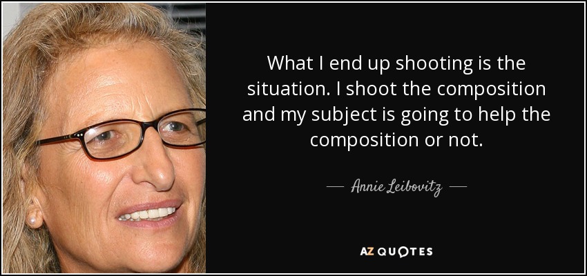 What I end up shooting is the situation. I shoot the composition and my subject is going to help the composition or not. - Annie Leibovitz