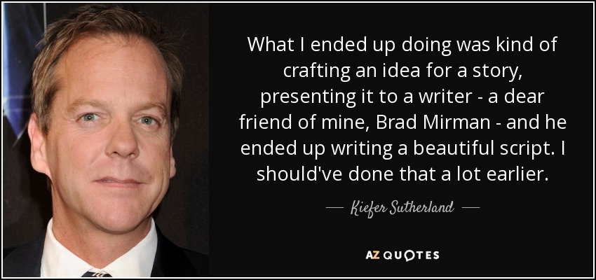 What I ended up doing was kind of crafting an idea for a story, presenting it to a writer - a dear friend of mine, Brad Mirman - and he ended up writing a beautiful script. I should've done that a lot earlier. - Kiefer Sutherland