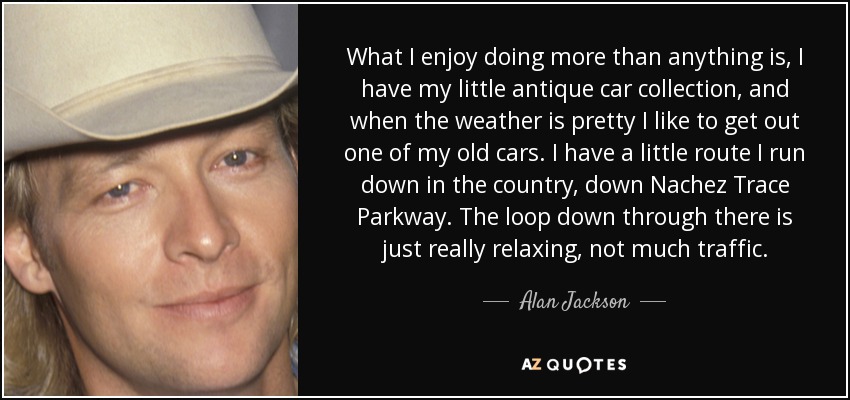 What I enjoy doing more than anything is, I have my little antique car collection, and when the weather is pretty I like to get out one of my old cars. I have a little route I run down in the country, down Nachez Trace Parkway. The loop down through there is just really relaxing, not much traffic. - Alan Jackson