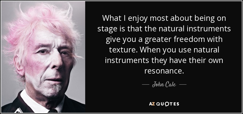 What I enjoy most about being on stage is that the natural instruments give you a greater freedom with texture. When you use natural instruments they have their own resonance. - John Cale