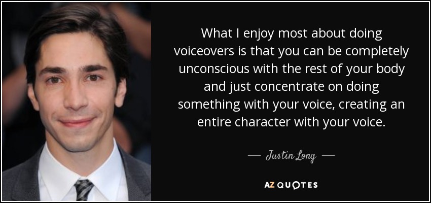 What I enjoy most about doing voiceovers is that you can be completely unconscious with the rest of your body and just concentrate on doing something with your voice, creating an entire character with your voice. - Justin Long