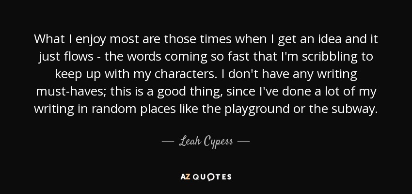What I enjoy most are those times when I get an idea and it just flows - the words coming so fast that I'm scribbling to keep up with my characters. I don't have any writing must-haves; this is a good thing, since I've done a lot of my writing in random places like the playground or the subway. - Leah Cypess