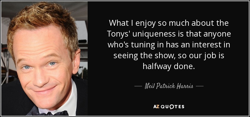 What I enjoy so much about the Tonys' uniqueness is that anyone who's tuning in has an interest in seeing the show, so our job is halfway done. - Neil Patrick Harris