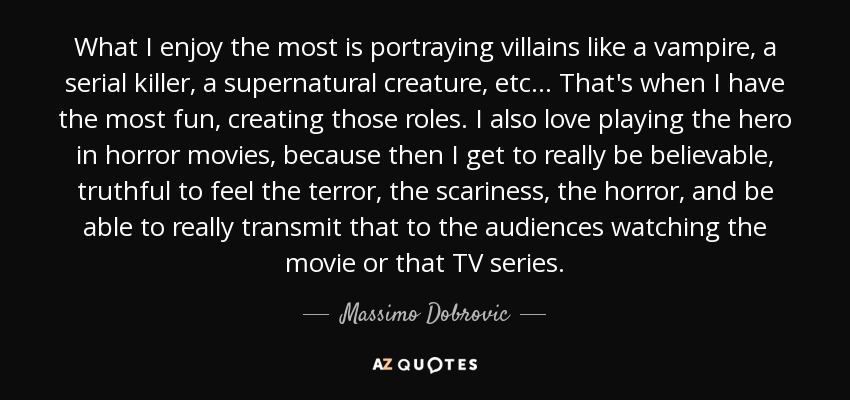 What I enjoy the most is portraying villains like a vampire, a serial killer, a supernatural creature, etc... That's when I have the most fun, creating those roles. I also love playing the hero in horror movies, because then I get to really be believable, truthful to feel the terror, the scariness, the horror, and be able to really transmit that to the audiences watching the movie or that TV series. - Massimo Dobrovic