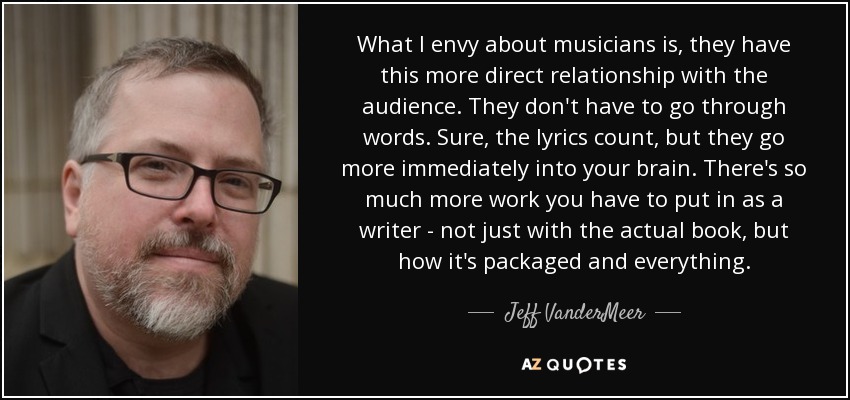 What I envy about musicians is, they have this more direct relationship with the audience. They don't have to go through words. Sure, the lyrics count, but they go more immediately into your brain. There's so much more work you have to put in as a writer - not just with the actual book, but how it's packaged and everything. - Jeff VanderMeer