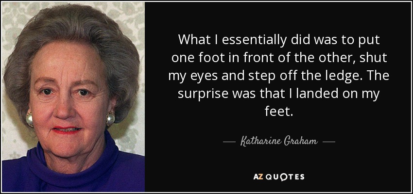 What I essentially did was to put one foot in front of the other, shut my eyes and step off the ledge. The surprise was that I landed on my feet. - Katharine Graham