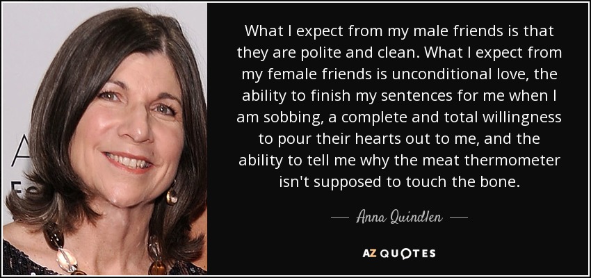 What I expect from my male friends is that they are polite and clean. What I expect from my female friends is unconditional love, the ability to finish my sentences for me when I am sobbing, a complete and total willingness to pour their hearts out to me, and the ability to tell me why the meat thermometer isn't supposed to touch the bone. - Anna Quindlen