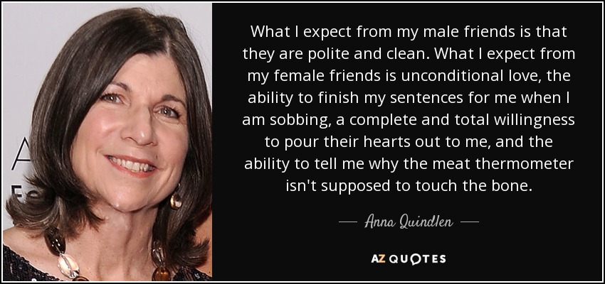 What I expect from my male friends is that they are polite and clean. What I expect from my female friends is unconditional love, the ability to finish my sentences for me when I am sobbing, a complete and total willingness to pour their hearts out to me, and the ability to tell me why the meat thermometer isn't supposed to touch the bone. - Anna Quindlen