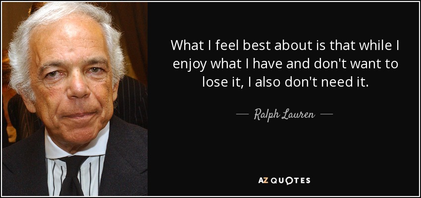 What I feel best about is that while I enjoy what I have and don't want to lose it, I also don't need it. - Ralph Lauren