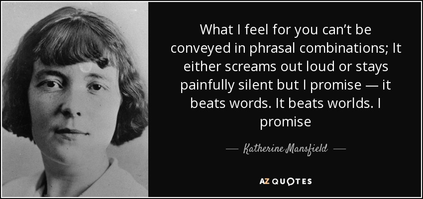What I feel for you can’t be conveyed in phrasal combinations; It either screams out loud or stays painfully silent but I promise — it beats words. It beats worlds. I promise - Katherine Mansfield