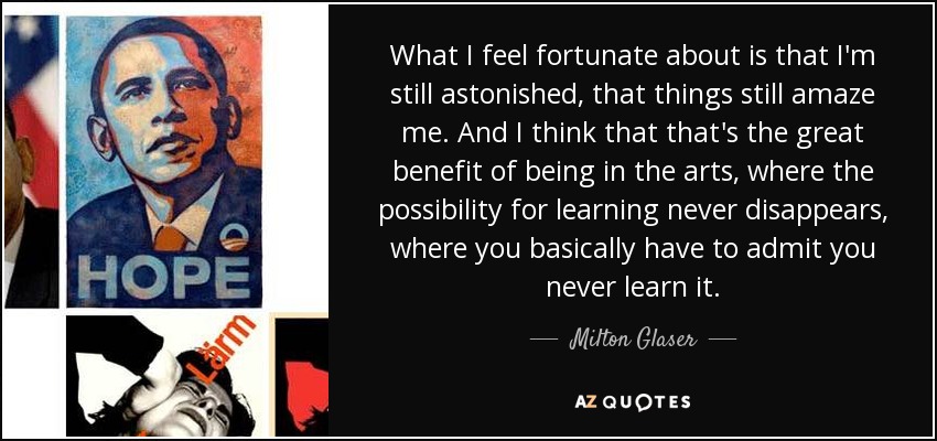 What I feel fortunate about is that I'm still astonished, that things still amaze me. And I think that that's the great benefit of being in the arts, where the possibility for learning never disappears, where you basically have to admit you never learn it. - Milton Glaser