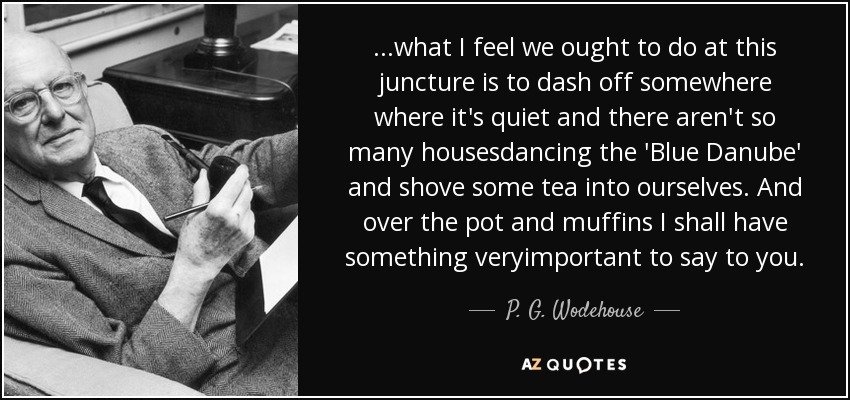 ...what I feel we ought to do at this juncture is to dash off somewhere where it's quiet and there aren't so many housesdancing the 'Blue Danube' and shove some tea into ourselves. And over the pot and muffins I shall have something veryimportant to say to you. - P. G. Wodehouse