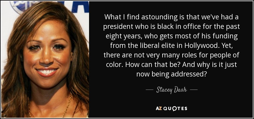What I find astounding is that we've had a president who is black in office for the past eight years, who gets most of his funding from the liberal elite in Hollywood. Yet, there are not very many roles for people of color. How can that be? And why is it just now being addressed? - Stacey Dash