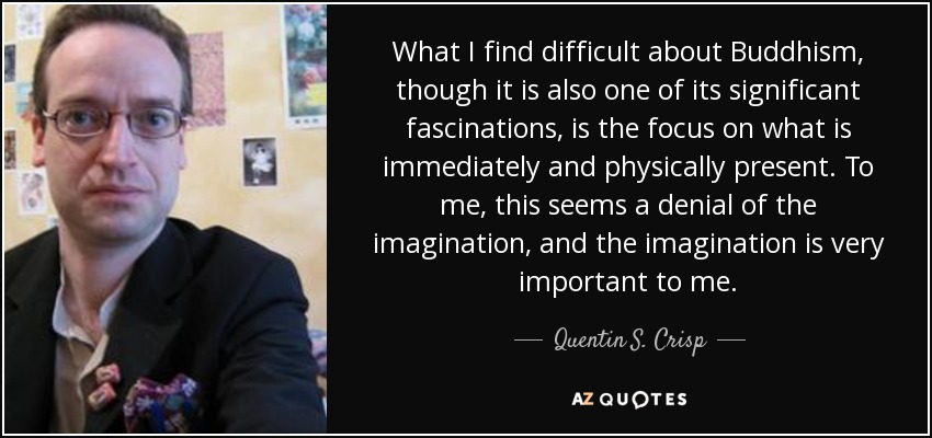 What I find difficult about Buddhism, though it is also one of its significant fascinations, is the focus on what is immediately and physically present. To me, this seems a denial of the imagination, and the imagination is very important to me. - Quentin S. Crisp