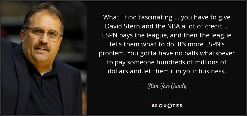 What I find fascinating … you have to give David Stern and the NBA a lot of credit … ESPN pays the league, and then the league tells them what to do. It’s more ESPN’s problem. You gotta have no balls whatsoever to pay someone hundreds of millions of dollars and let them run your business. - Stan Van Gundy