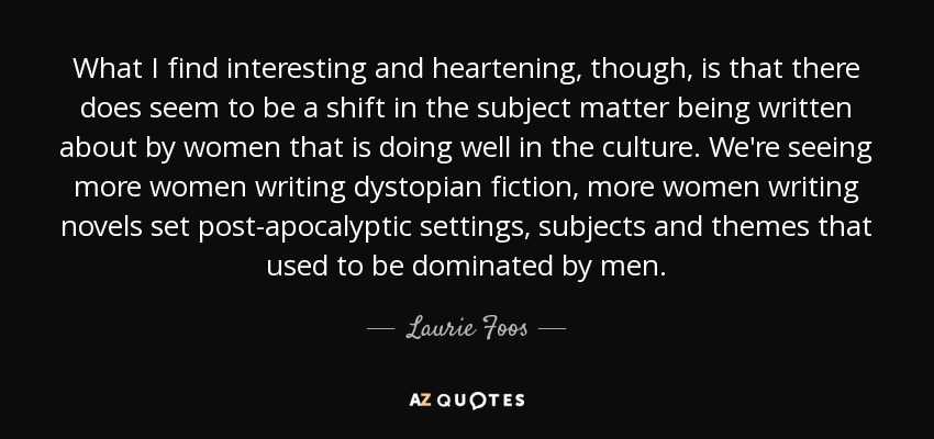 What I find interesting and heartening, though, is that there does seem to be a shift in the subject matter being written about by women that is doing well in the culture. We're seeing more women writing dystopian fiction, more women writing novels set post-apocalyptic settings, subjects and themes that used to be dominated by men. - Laurie Foos