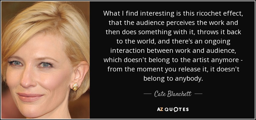 What I find interesting is this ricochet effect, that the audience perceives the work and then does something with it, throws it back to the world, and there's an ongoing interaction between work and audience, which doesn't belong to the artist anymore - from the moment you release it, it doesn't belong to anybody. - Cate Blanchett