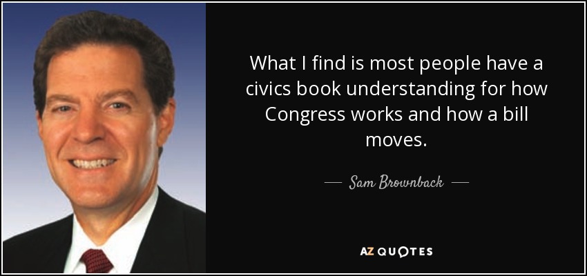 What I find is most people have a civics book understanding for how Congress works and how a bill moves. - Sam Brownback
