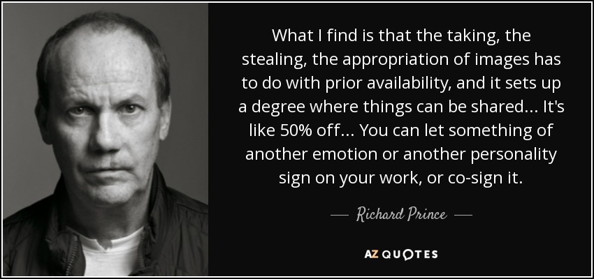 What I find is that the taking, the stealing, the appropriation of images has to do with prior availability, and it sets up a degree where things can be shared... It's like 50% off... You can let something of another emotion or another personality sign on your work, or co-sign it. - Richard Prince