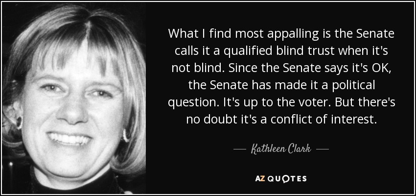 What I find most appalling is the Senate calls it a qualified blind trust when it's not blind. Since the Senate says it's OK, the Senate has made it a political question. It's up to the voter. But there's no doubt it's a conflict of interest. - Kathleen Clark