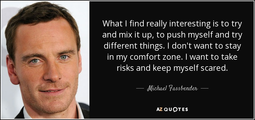 What I find really interesting is to try and mix it up, to push myself and try different things. I don't want to stay in my comfort zone. I want to take risks and keep myself scared. - Michael Fassbender