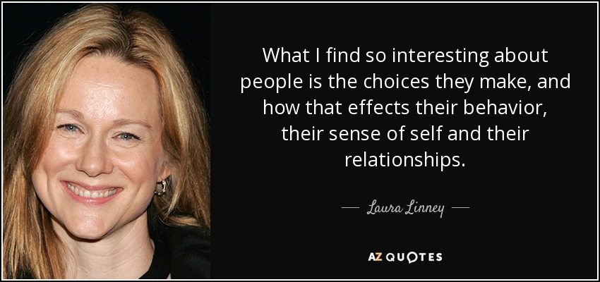 What I find so interesting about people is the choices they make, and how that effects their behavior, their sense of self and their relationships. - Laura Linney