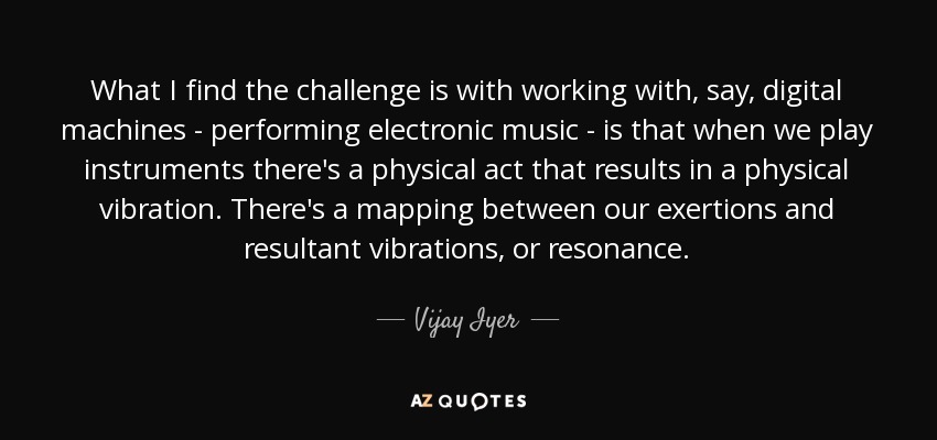 What I find the challenge is with working with, say, digital machines - performing electronic music - is that when we play instruments there's a physical act that results in a physical vibration. There's a mapping between our exertions and resultant vibrations, or resonance. - Vijay Iyer