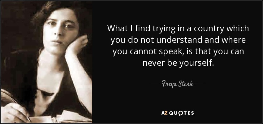 What I find trying in a country which you do not understand and where you cannot speak, is that you can never be yourself. - Freya Stark