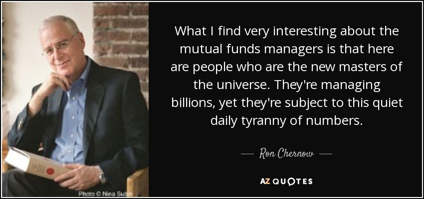 What I find very interesting about the mutual funds managers is that here are people who are the new masters of the universe. They're managing billions, yet they're subject to this quiet daily tyranny of numbers. - Ron Chernow