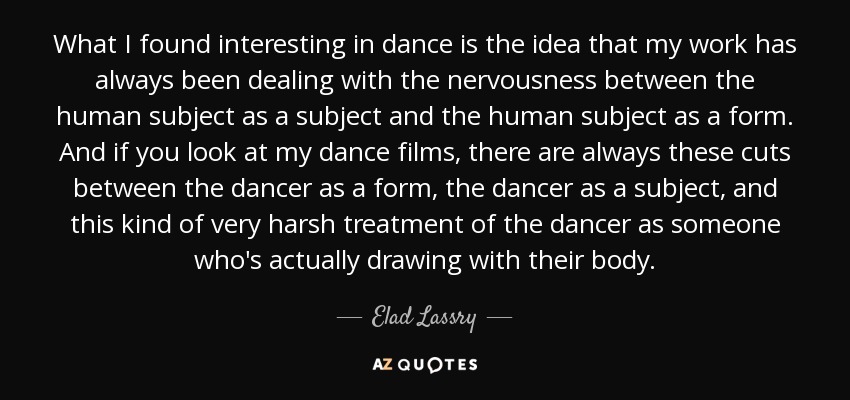 What I found interesting in dance is the idea that my work has always been dealing with the nervousness between the human subject as a subject and the human subject as a form. And if you look at my dance films, there are always these cuts between the dancer as a form, the dancer as a subject, and this kind of very harsh treatment of the dancer as someone who's actually drawing with their body. - Elad Lassry