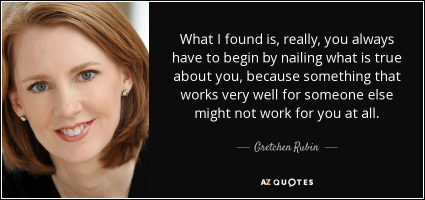 What I found is, really, you always have to begin by nailing what is true about you, because something that works very well for someone else might not work for you at all. - Gretchen Rubin