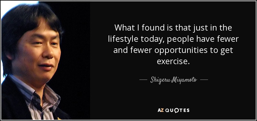 What I found is that just in the lifestyle today, people have fewer and fewer opportunities to get exercise. - Shigeru Miyamoto