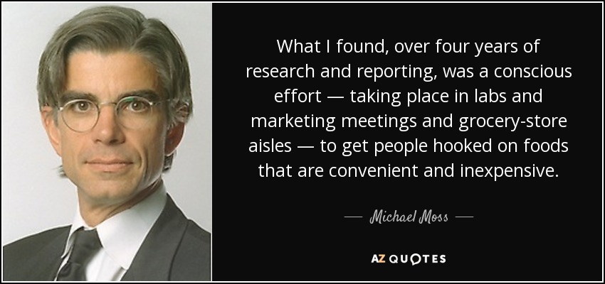 What I found, over four years of research and reporting, was a conscious effort — taking place in labs and marketing meetings and grocery-store aisles — to get people hooked on foods that are convenient and inexpensive. - Michael Moss