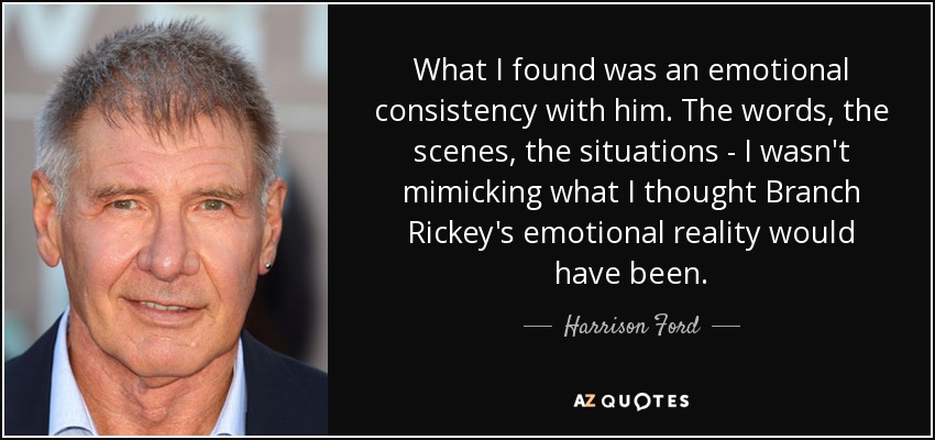 What I found was an emotional consistency with him. The words, the scenes, the situations - I wasn't mimicking what I thought Branch Rickey's emotional reality would have been. - Harrison Ford