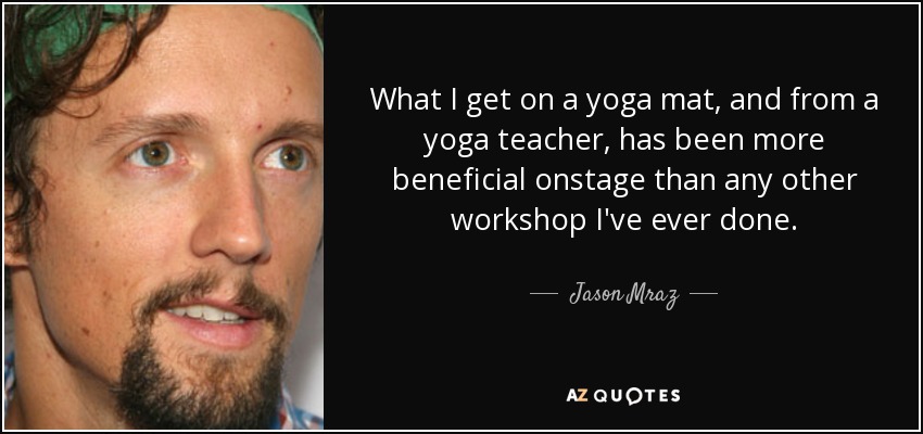 What I get on a yoga mat, and from a yoga teacher, has been more beneficial onstage than any other workshop I've ever done. - Jason Mraz