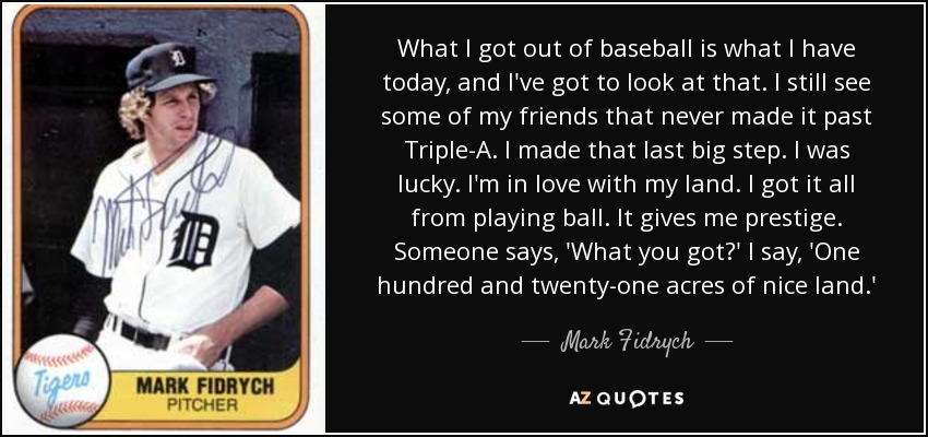 What I got out of baseball is what I have today, and I've got to look at that. I still see some of my friends that never made it past Triple-A. I made that last big step. I was lucky. I'm in love with my land. I got it all from playing ball. It gives me prestige. Someone says, 'What you got?' I say, 'One hundred and twenty-one acres of nice land.' - Mark Fidrych
