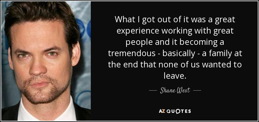 What I got out of it was a great experience working with great people and it becoming a tremendous - basically - a family at the end that none of us wanted to leave. - Shane West