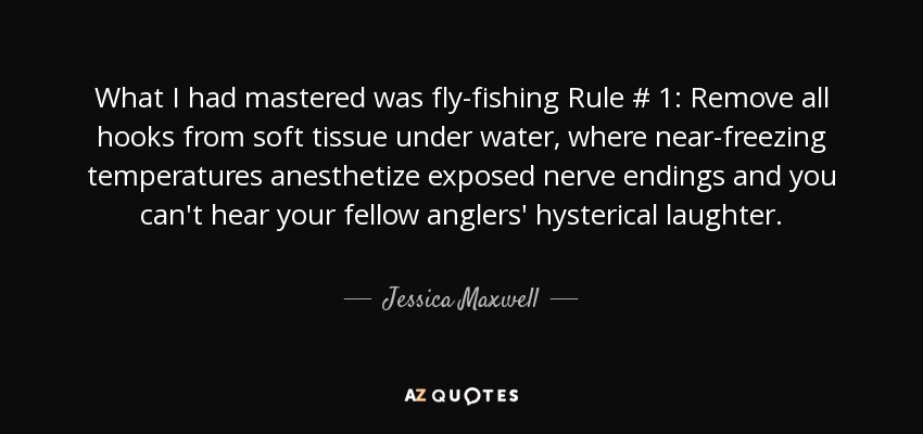 What I had mastered was fly-fishing Rule # 1: Remove all hooks from soft tissue under water, where near-freezing temperatures anesthetize exposed nerve endings and you can't hear your fellow anglers' hysterical laughter. - Jessica Maxwell