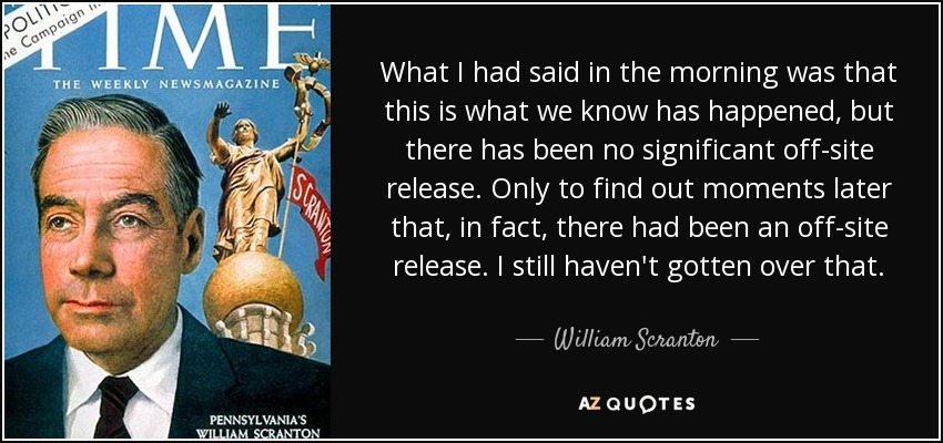 What I had said in the morning was that this is what we know has happened, but there has been no significant off-site release. Only to find out moments later that, in fact, there had been an off-site release. I still haven't gotten over that. - William Scranton