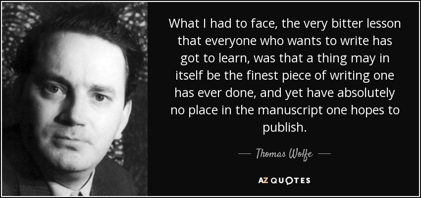 What I had to face, the very bitter lesson that everyone who wants to write has got to learn, was that a thing may in itself be the finest piece of writing one has ever done, and yet have absolutely no place in the manuscript one hopes to publish. - Thomas Wolfe