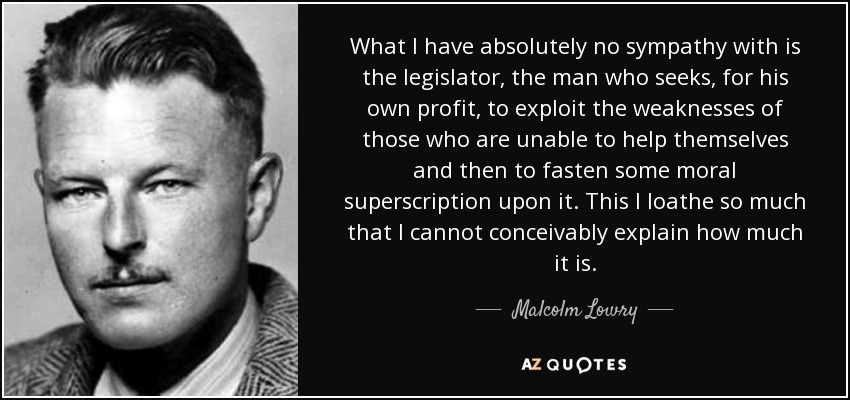 What I have absolutely no sympathy with is the legislator, the man who seeks, for his own profit, to exploit the weaknesses of those who are unable to help themselves and then to fasten some moral superscription upon it. This I loathe so much that I cannot conceivably explain how much it is. - Malcolm Lowry