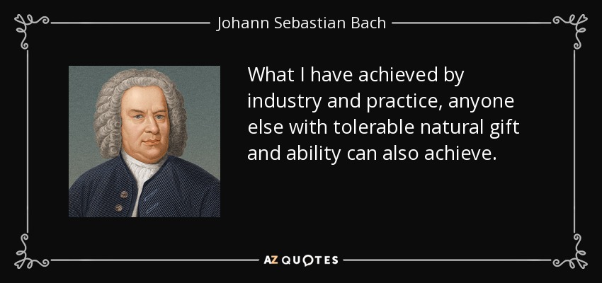What I have achieved by industry and practice, anyone else with tolerable natural gift and ability can also achieve. - Johann Sebastian Bach